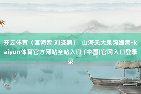 开云体育(匡海皆 刘晓楠) 山海天大泉沟渔港-kaiyun体育官方网站全站入口 (中国)官网入口登录