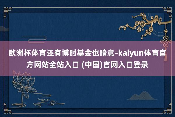 欧洲杯体育　　还有博时基金也暗意-kaiyun体育官方网站全站入口 (中国)官网入口登录
