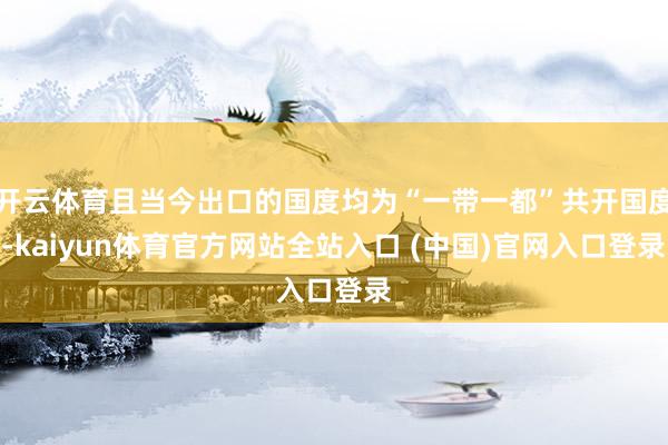 开云体育且当今出口的国度均为“一带一都”共开国度-kaiyun体育官方网站全站入口 (中国)官网入口登录