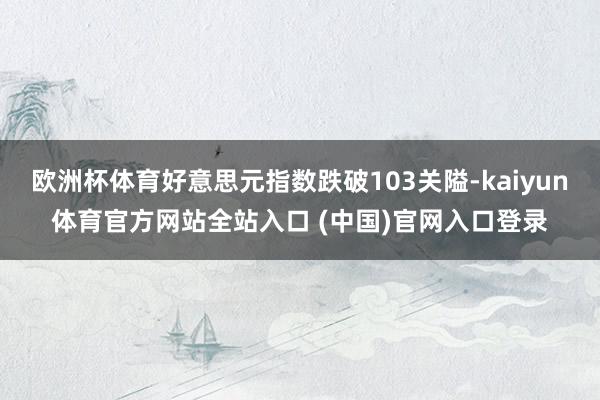 欧洲杯体育好意思元指数跌破103关隘-kaiyun体育官方网站全站入口 (中国)官网入口登录