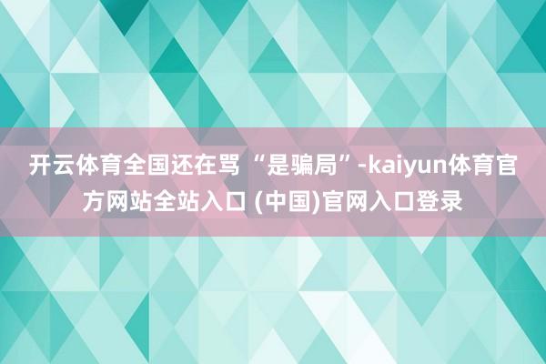 开云体育全国还在骂 “是骗局”-kaiyun体育官方网站全站入口 (中国)官网入口登录