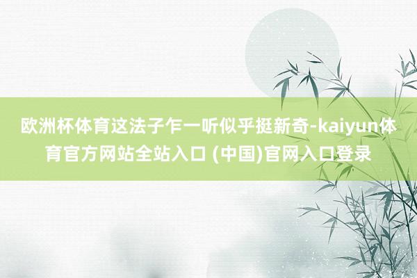 欧洲杯体育这法子乍一听似乎挺新奇-kaiyun体育官方网站全站入口 (中国)官网入口登录