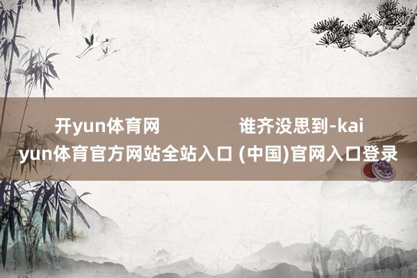 开yun体育网 谁齐没思到-kaiyun体育官方网站全站入口 (中国)官网入口登录