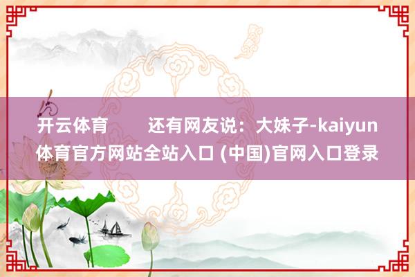 开云体育        还有网友说：大妹子-kaiyun体育官方网站全站入口 (中国)官网入口登录