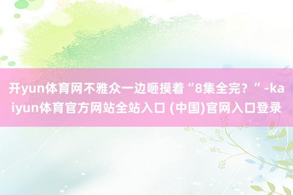 开yun体育网不雅众一边咂摸着“8集全完？”-kaiyun体育官方网站全站入口 (中国)官网入口登录