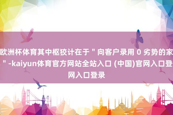 欧洲杯体育其中枢狡计在于＂向客户录用 0 劣势的家具＂-kaiyun体育官方网站全站入口 (中国)官网入口登录