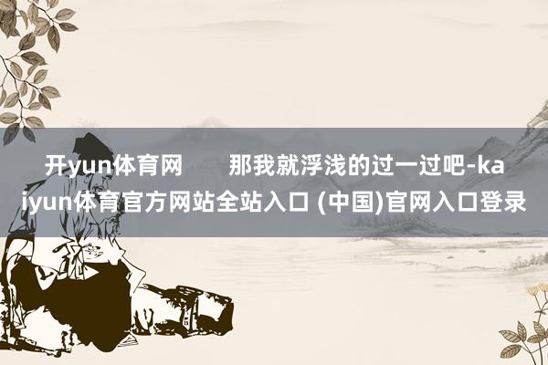 开yun体育网       那我就浮浅的过一过吧-kaiyun体育官方网站全站入口 (中国)官网入口登录