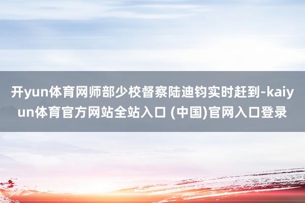 开yun体育网师部少校督察陆迪钧实时赶到-kaiyun体育官方网站全站入口 (中国)官网入口登录