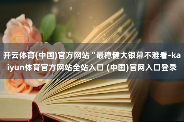 开云体育(中国)官方网站“最稳健大银幕不雅看-kaiyun体育官方网站全站入口 (中国)官网入口登录