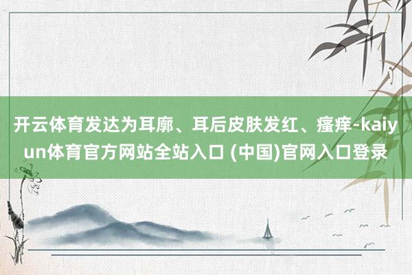 开云体育发达为耳廓、耳后皮肤发红、瘙痒-kaiyun体育官方网站全站入口 (中国)官网入口登录