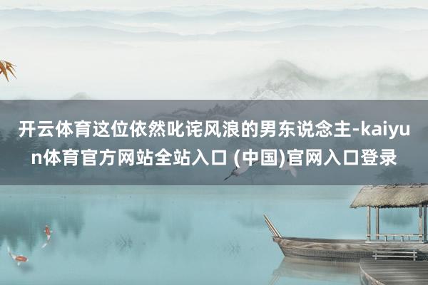 开云体育这位依然叱诧风浪的男东说念主-kaiyun体育官方网站全站入口 (中国)官网入口登录