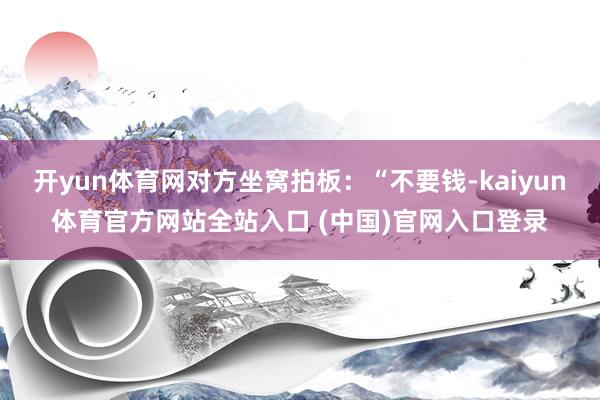 开yun体育网对方坐窝拍板：“不要钱-kaiyun体育官方网站全站入口 (中国)官网入口登录