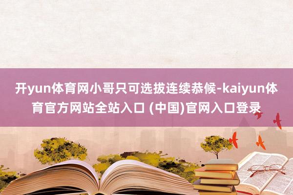 开yun体育网小哥只可选拔连续恭候-kaiyun体育官方网站全站入口 (中国)官网入口登录
