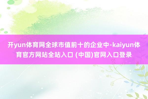 开yun体育网全球市值前十的企业中-kaiyun体育官方网站全站入口 (中国)官网入口登录