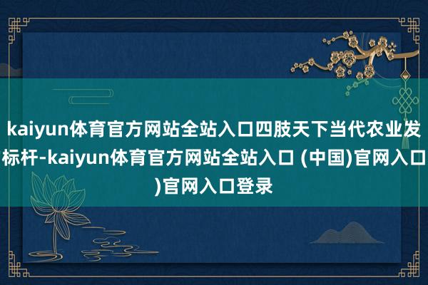 kaiyun体育官方网站全站入口四肢天下当代农业发展的标杆-kaiyun体育官方网站全站入口 (中国)官网入口登录