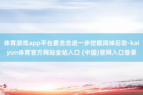 体育游戏app平台要念念进一步挖掘阔绰后劲-kaiyun体育官方网站全站入口 (中国)官网入口登录