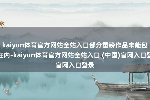 kaiyun体育官方网站全站入口部分重磅作品未能包含在内-kaiyun体育官方网站全站入口 (中国)官网入口登录
