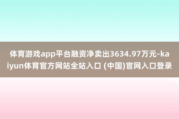 体育游戏app平台融资净卖出3634.97万元-kaiyun体育官方网站全站入口 (中国)官网入口登录