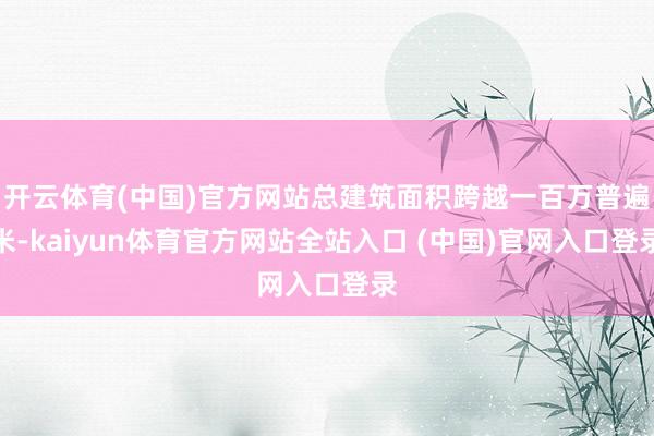开云体育(中国)官方网站总建筑面积跨越一百万普遍米-kaiyun体育官方网站全站入口 (中国)官网入口登录