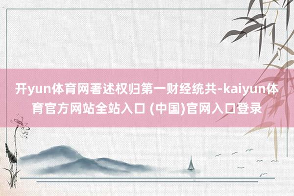开yun体育网著述权归第一财经统共-kaiyun体育官方网站全站入口 (中国)官网入口登录