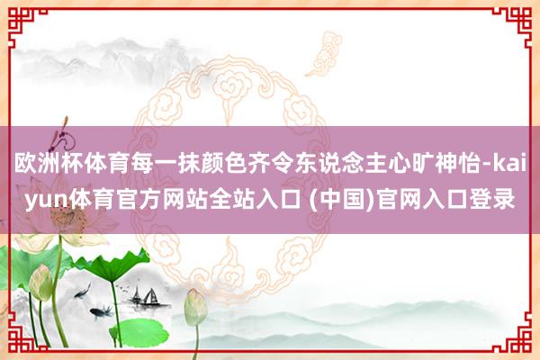 欧洲杯体育每一抹颜色齐令东说念主心旷神怡-kaiyun体育官方网站全站入口 (中国)官网入口登录