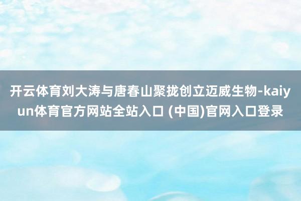开云体育刘大涛与唐春山聚拢创立迈威生物-kaiyun体育官方网站全站入口 (中国)官网入口登录