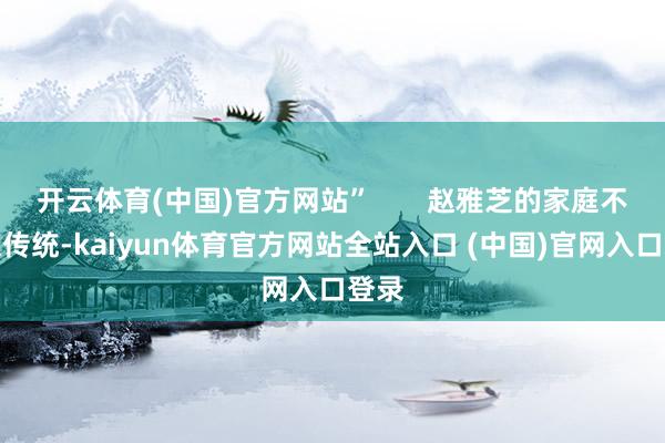 开云体育(中国)官方网站”       赵雅芝的家庭不雅很传统-kaiyun体育官方网站全站入口 (中国)官网入口登录