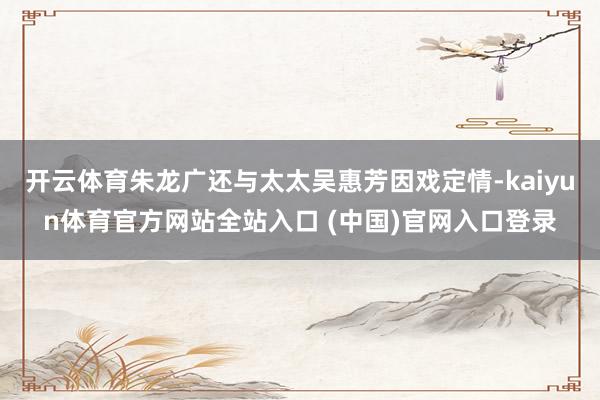 开云体育朱龙广还与太太吴惠芳因戏定情-kaiyun体育官方网站全站入口 (中国)官网入口登录