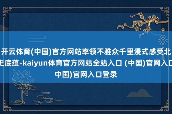 开云体育(中国)官方网站率领不雅众千里浸式感受北京历史底蕴-kaiyun体育官方网站全站入口 (中国)官网入口登录