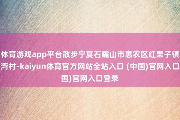 体育游戏app平台散步宁夏石嘴山市惠农区红果子镇马家湾村-kaiyun体育官方网站全站入口 (中国)官网入口登录