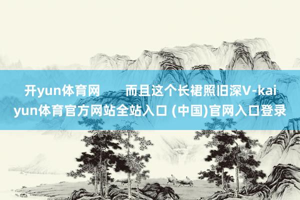 开yun体育网       而且这个长裙照旧深V-kaiyun体育官方网站全站入口 (中国)官网入口登录