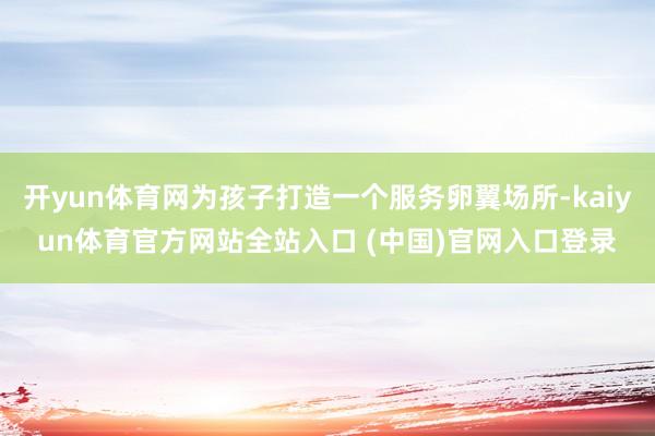 开yun体育网为孩子打造一个服务卵翼场所-kaiyun体育官方网站全站入口 (中国)官网入口登录