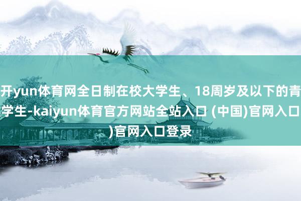 开yun体育网全日制在校大学生、18周岁及以下的青少年学生-kaiyun体育官方网站全站入口 (中国)官网入口登录