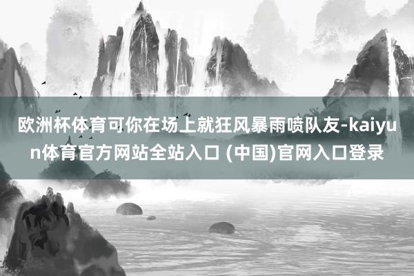 欧洲杯体育可你在场上就狂风暴雨喷队友-kaiyun体育官方网站全站入口 (中国)官网入口登录