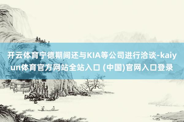 开云体育宁德期间还与KIA等公司进行洽谈-kaiyun体育官方网站全站入口 (中国)官网入口登录
