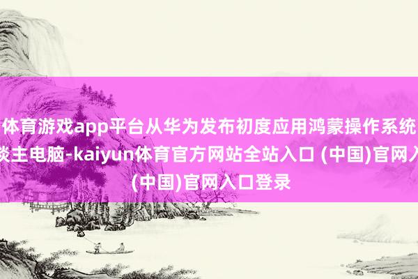 体育游戏app平台从华为发布初度应用鸿蒙操作系统的个东谈主电脑-kaiyun体育官方网站全站入口 (中国)官网入口登录