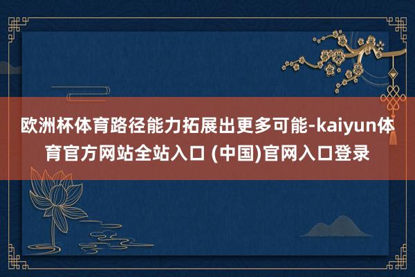 欧洲杯体育路径能力拓展出更多可能-kaiyun体育官方网站全站入口 (中国)官网入口登录