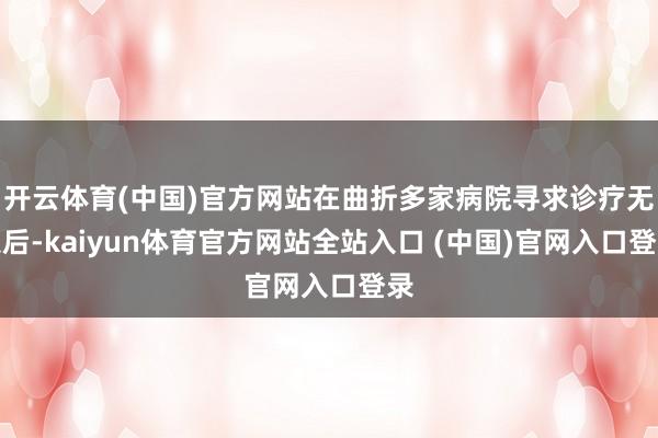 开云体育(中国)官方网站在曲折多家病院寻求诊疗无果后-kaiyun体育官方网站全站入口 (中国)官网入口登录