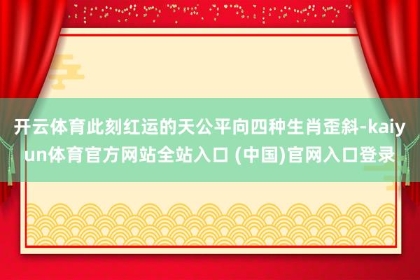 开云体育此刻红运的天公平向四种生肖歪斜-kaiyun体育官方网站全站入口 (中国)官网入口登录