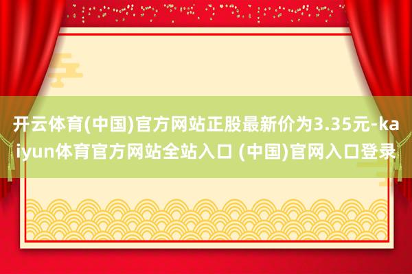 开云体育(中国)官方网站正股最新价为3.35元-kaiyun体育官方网站全站入口 (中国)官网入口登录