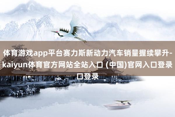 体育游戏app平台赛力斯新动力汽车销量握续攀升-kaiyun体育官方网站全站入口 (中国)官网入口登录