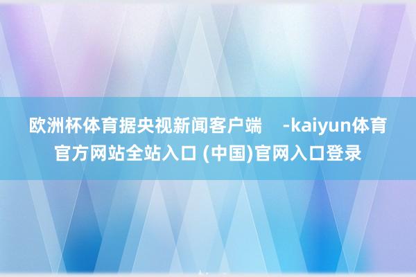 欧洲杯体育据央视新闻客户端    -kaiyun体育官方网站全站入口 (中国)官网入口登录