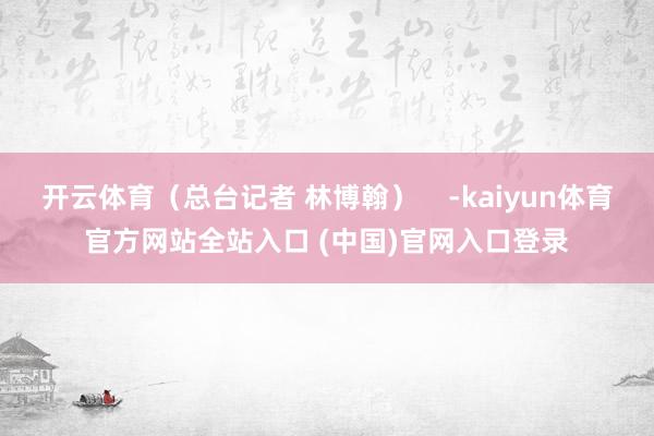 开云体育（总台记者 林博翰）    -kaiyun体育官方网站全站入口 (中国)官网入口登录