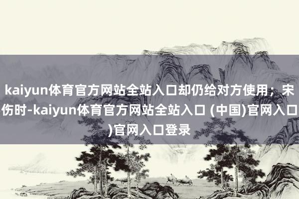 kaiyun体育官方网站全站入口却仍给对方使用;宋茜腰伤时-kaiyun体育官方网站全站入口 (中国)官网入口登录