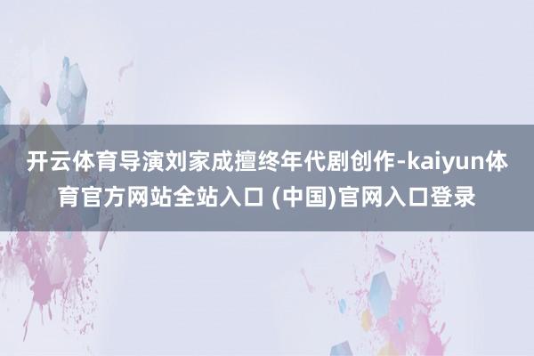 开云体育导演刘家成擅终年代剧创作-kaiyun体育官方网站全站入口 (中国)官网入口登录