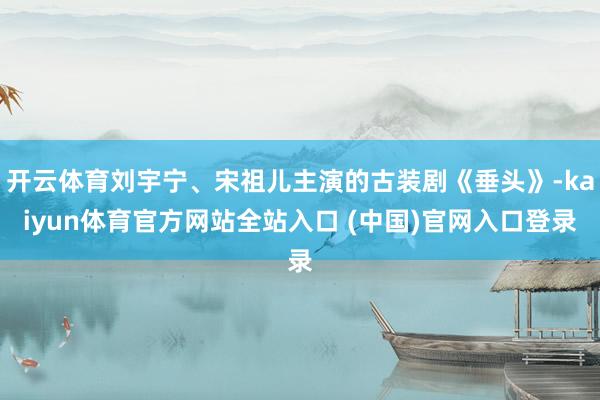 开云体育刘宇宁、宋祖儿主演的古装剧《垂头》-kaiyun体育官方网站全站入口 (中国)官网入口登录
