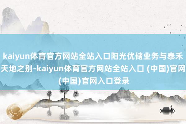 kaiyun体育官方网站全站入口阳光优储业务与泰禾智能业务天地之别-kaiyun体育官方网站全站入口 (中国)官网入口登录
