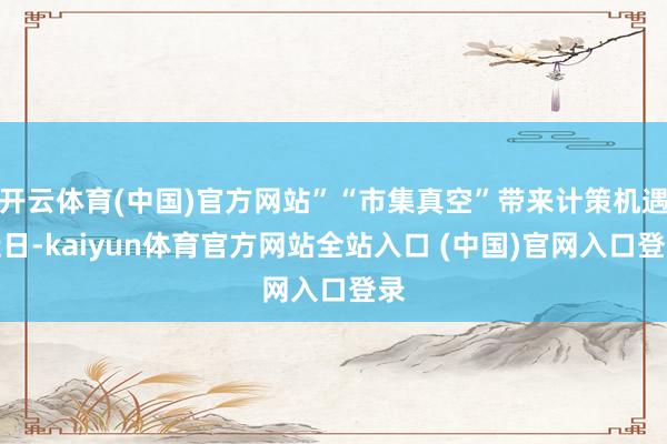开云体育(中国)官方网站”“市集真空”带来计策机遇近日-kaiyun体育官方网站全站入口 (中国)官网入口登录