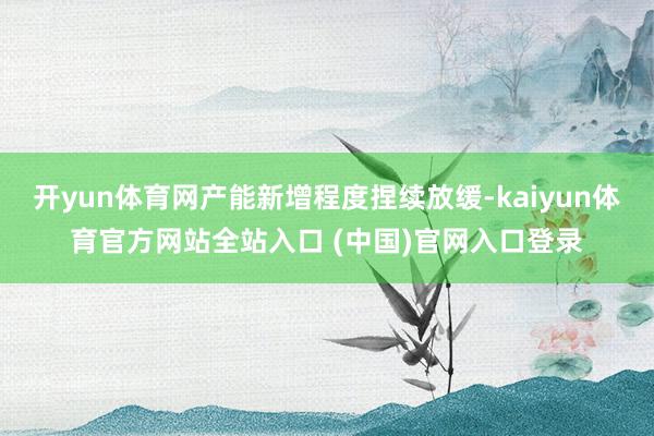 开yun体育网产能新增程度捏续放缓-kaiyun体育官方网站全站入口 (中国)官网入口登录