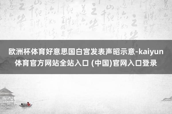 欧洲杯体育好意思国白宫发表声昭示意-kaiyun体育官方网站全站入口 (中国)官网入口登录
